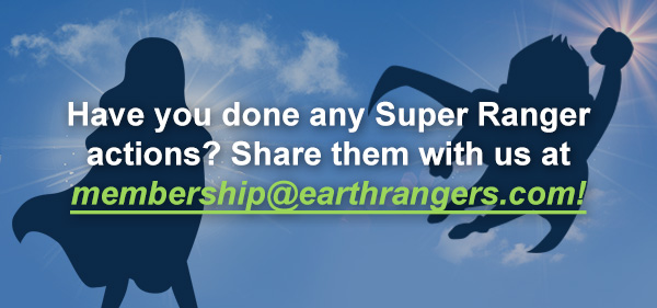 Have you done any Super Ranger actions? Share them with us at membership@earthrangers.com