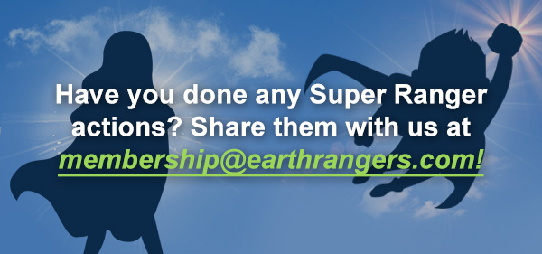 Have you done any Super Ranger actions? Share them with us at membership@earthrangers.com 